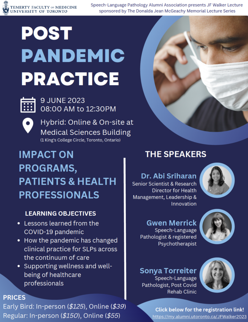  YOU'RE INVITED TO A HYBRID EVENT POSTER TEXT: J.F. Walker Lecture: Post-Pandemic Practice Impact on Programs, Patients and Health Professionals Friday, June 9, 2023 8:00 a.m. – 12:30 p.m. (ET) Hybrid – Online & In-Person In-Person Registration & Breakfast: 8:00 – 8:45 a.m. Online Login: 8:30 a.m. Livestreaming and Conference Begins: 8:45 a.m. Medical Sciences Building, Rm 2158 1 King's College Circle Toronto, Ontario M5S 1A8 The University of Toronto’s SLP Alumni Association is pleased to invite you to the 2023 J.F. Walker Lecture — Post-Pandemic Practice: Impact on Programs, Patients and Health Professionals. Learning Objectives • Lessons learned from the COVID-19 pandemic • How the pandemic has changed clinical practice for speech-language pathologists across the continuum of care • Ways to support the wellness and well-being of health-care professionals Breakfast and light snacks will be served. Ticket Details In person: $150 regular, $125 early bird Online: $55 regular, $39 early bird University of Toronto MHSc SLP students attend for free The deadline for early bird registration is May 9th. The final registration deadline is May 26th. REGISTER NOW AT https://my.alumni.utoronto.ca/s/731/form-blank/index.aspx?sid=731&gid=45&pgid=20892&cid=34729&ecid=34729 2023 Presenters Gwen Merrick (MHSc ’98 SLP) Speech-Language Pathologist and Registered Psychotherapist Dr. Abi Sriharan Senior Scientist and Research Director, Krembil Centre for Health Management and Leadership Sonya Torreiter (MHSc ’93 SLP) Speech-Language Pathologist, Post Covid Rehab Clinic